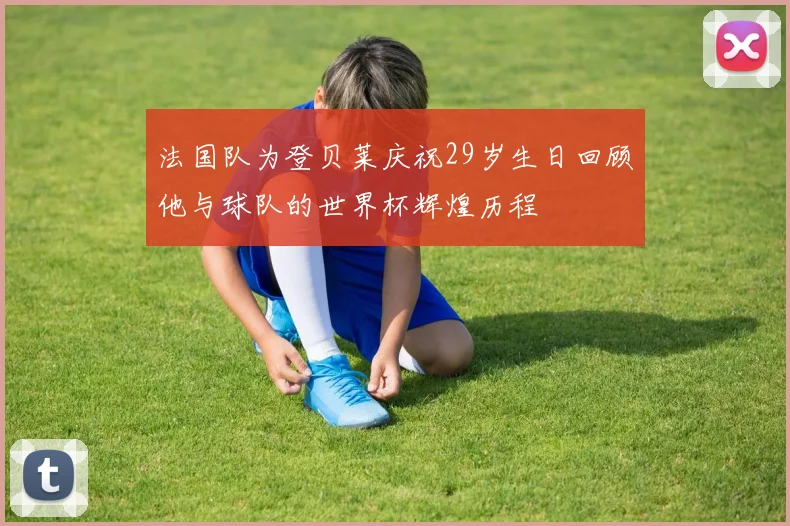 法国队为登贝莱庆祝29岁生日回顾他与球队的世界杯辉煌历程