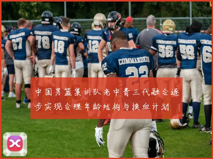 中国男篮集训队老中青三代融合逐步实现合理年龄结构与换血计划