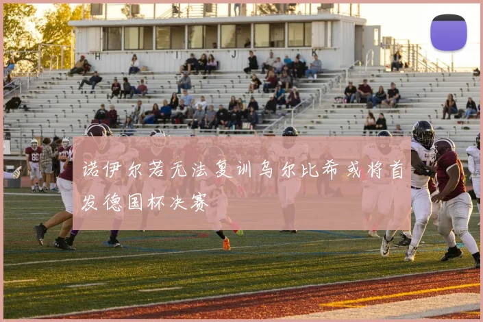 诺伊尔若无法复训乌尔比希或将首发德国杯决赛