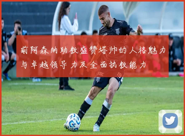 前阿森纳助教盛赞塔帅的人格魅力与卓越领导力及全面执教能力