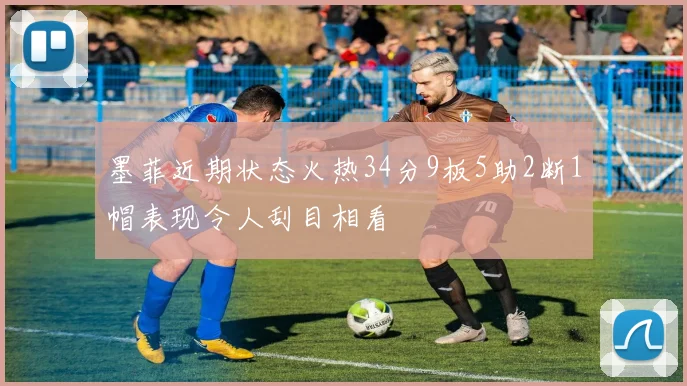 墨菲近期状态火热34分9板5助2断1帽表现令人刮目相看