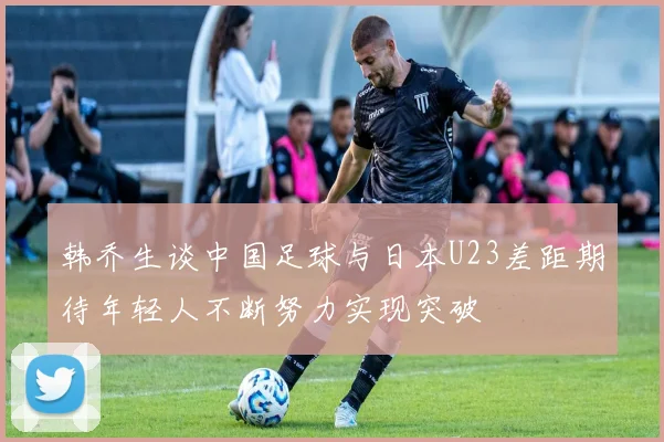 韩乔生谈中国足球与日本U23差距期待年轻人不断努力实现突破