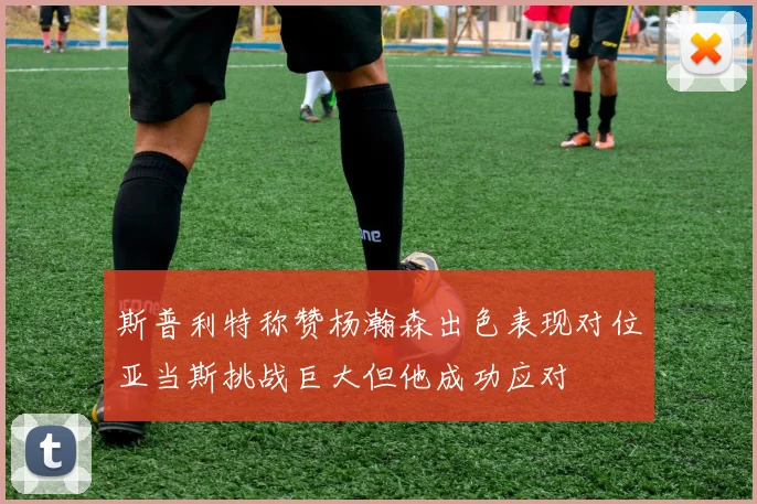 斯普利特称赞杨瀚森出色表现对位亚当斯挑战巨大但他成功应对