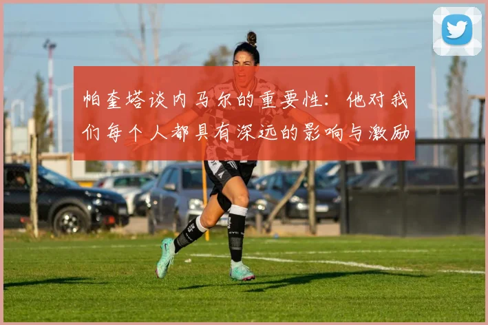 帕奎塔谈内马尔的重要性：他对我们每个人都具有深远的影响与激励