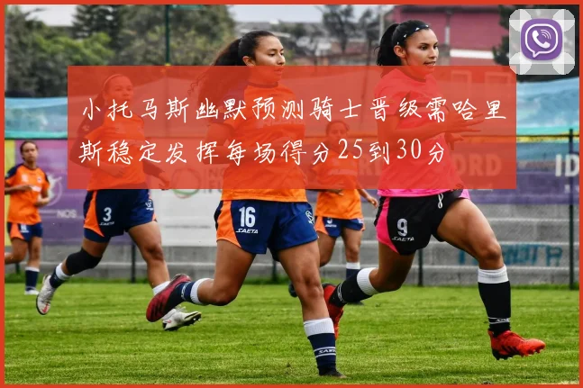 小托马斯幽默预测骑士晋级需哈里斯稳定发挥每场得分25到30分