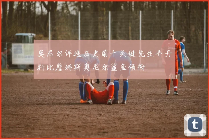 奥尼尔评选历史前十关键先生乔丹科比詹姆斯奥尼尔鲨鱼领衔