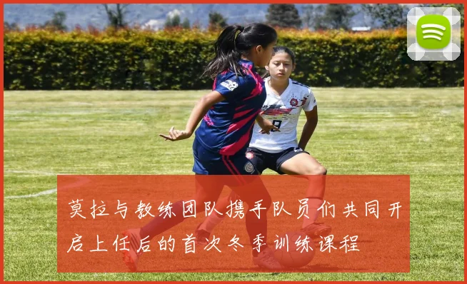 莫拉与教练团队携手队员们共同开启上任后的首次冬季训练课程