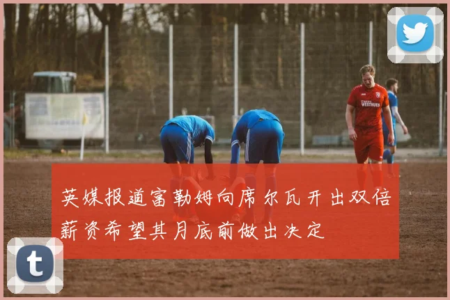 英媒报道富勒姆向席尔瓦开出双倍薪资希望其月底前做出决定
