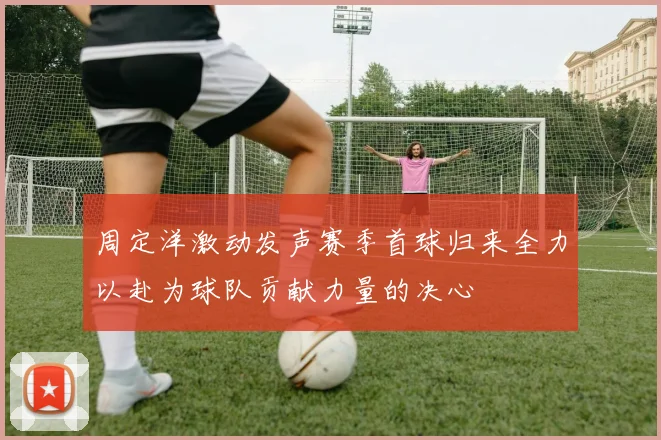 周定洋激动发声赛季首球归来全力以赴为球队贡献力量的决心