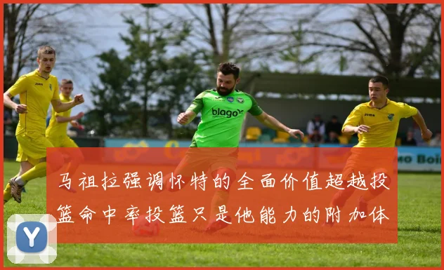 马祖拉强调怀特的全面价值超越投篮命中率投篮只是他能力的附加体现
